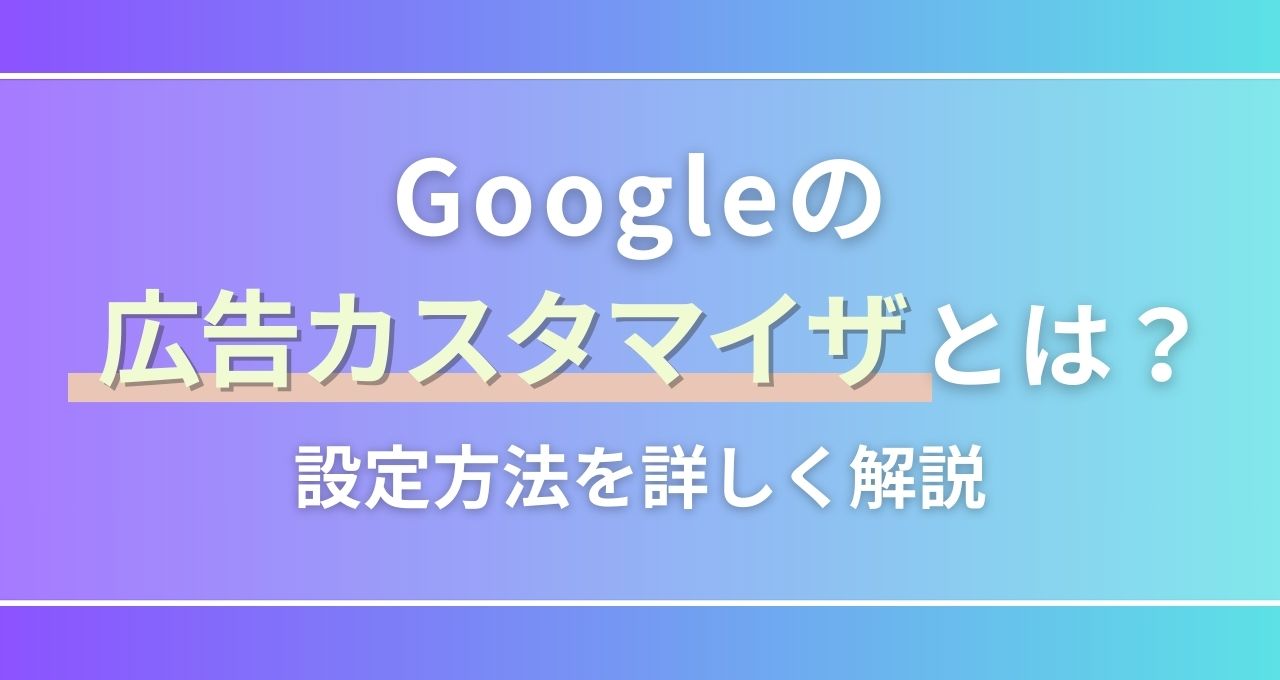 Googleの広告カスタマイザとは？設定方法やメリットを解説｜ウェブ部